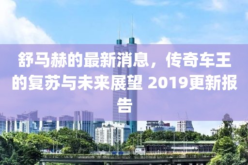 舒马赫的最新消息，传奇车王的复苏与未来展望 2019更新报告
