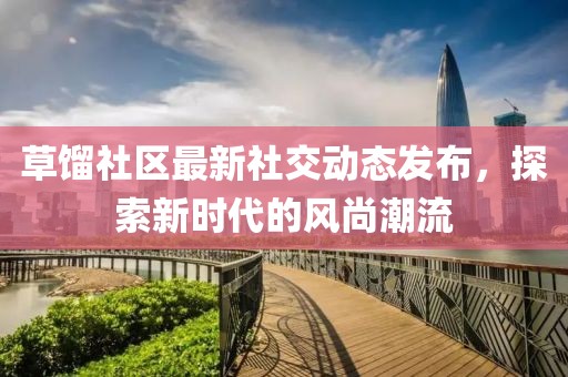 草馏社区最新社交动态发布，探索新时代的风尚潮流