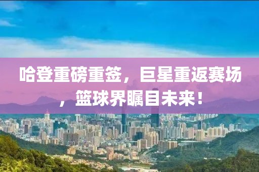 哈登重磅重签，巨星重返赛场，篮球界瞩目未来！