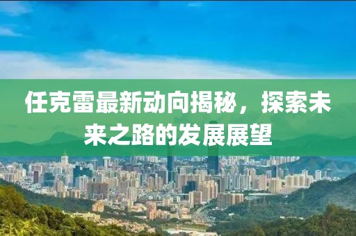 任克雷最新动向揭秘，探索未来之路的发展展望