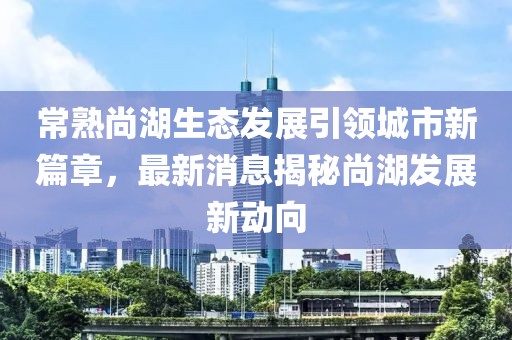 常熟尚湖生态发展引领城市新篇章，最新消息揭秘尚湖发展新动向