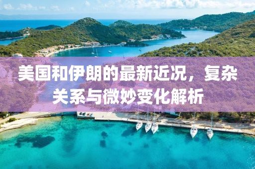 美国和伊朗的最新近况，复杂关系与微妙变化解析