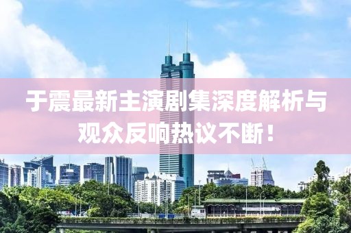 于震最新主演剧集深度解析与观众反响热议不断！