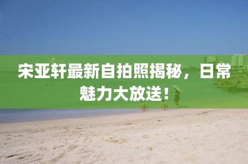 宋亚轩最新自拍照揭秘，日常魅力大放送！