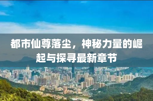 都市仙尊落尘，神秘力量的崛起与探寻最新章节