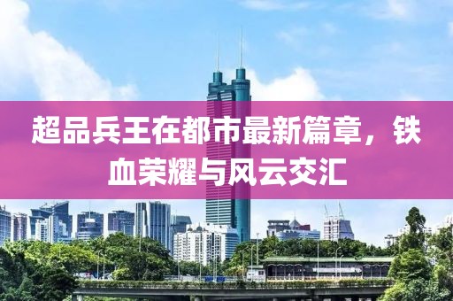 超品兵王在都市最新篇章，铁血荣耀与风云交汇