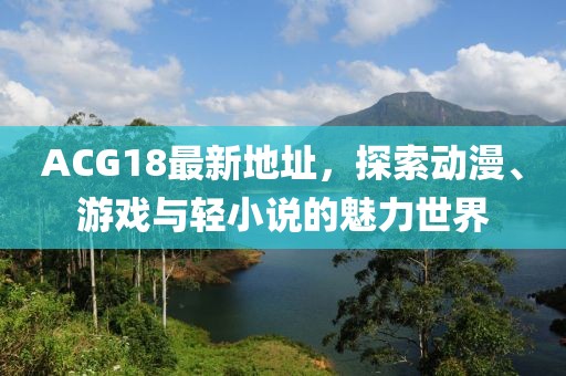ACG18最新地址，探索动漫、游戏与轻小说的魅力世界
