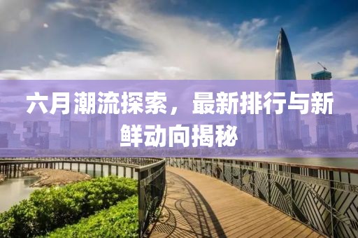 六月潮流探索，最新排行与新鲜动向揭秘