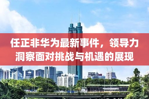任正非华为最新事件，领导力洞察面对挑战与机遇的展现