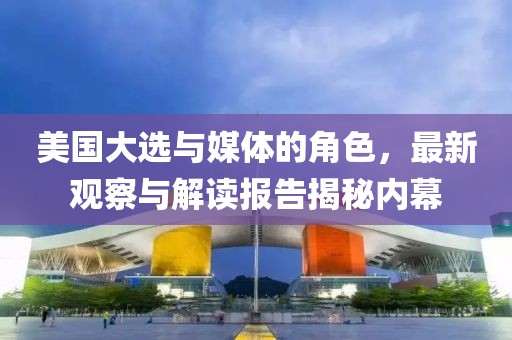 美国大选与媒体的角色，最新观察与解读报告揭秘内幕