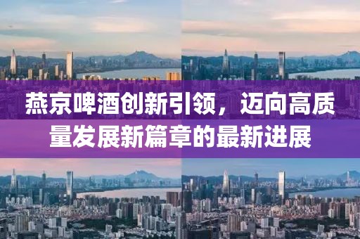 燕京啤酒创新引领，迈向高质量发展新篇章的最新进展