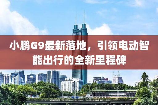 小鹏G9最新落地，引领电动智能出行的全新里程碑