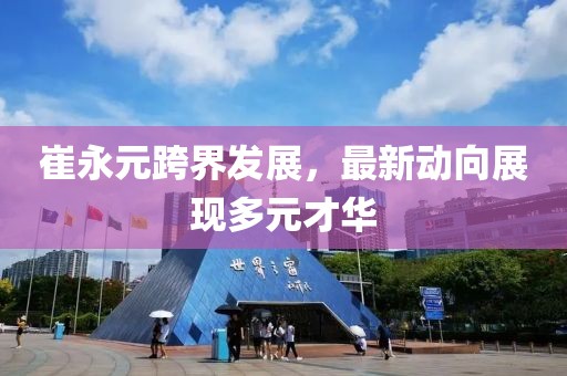 崔永元跨界发展，最新动向展现多元才华