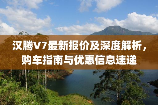 汉腾V7最新报价及深度解析，购车指南与优惠信息速递