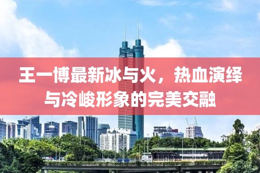 王一博最新冰与火，热血演绎与冷峻形象的完美交融