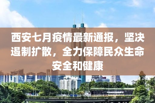 西安七月疫情最新通报，坚决遏制扩散，全力保障民众生命安全和健康