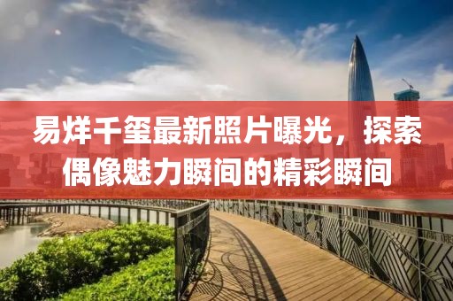 易烊千玺最新照片曝光，探索偶像魅力瞬间的精彩瞬间