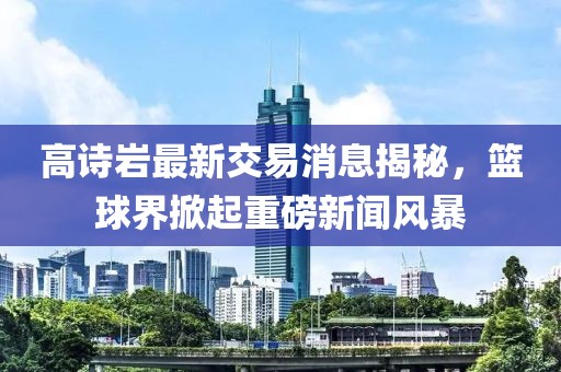 高诗岩最新交易消息揭秘，篮球界掀起重磅新闻风暴