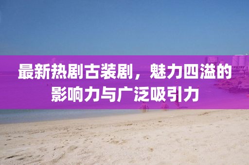 最新热剧古装剧，魅力四溢的影响力与广泛吸引力