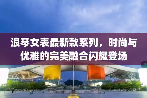 浪琴女表最新款系列，时尚与优雅的完美融合闪耀登场