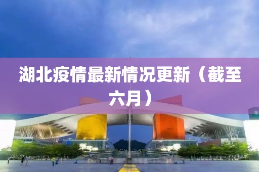 湖北疫情最新情况更新（截至六月）