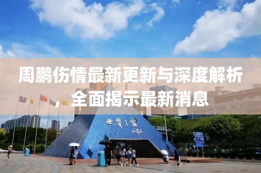周鹏伤情最新更新与深度解析，全面揭示最新消息