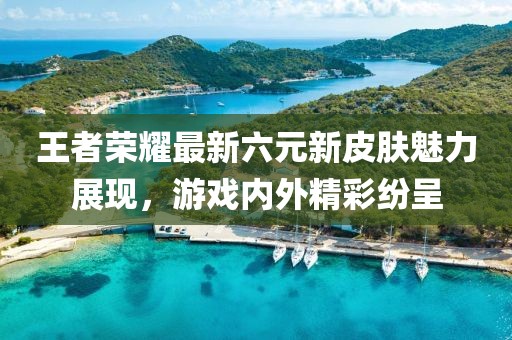 王者荣耀最新六元新皮肤魅力展现，游戏内外精彩纷呈