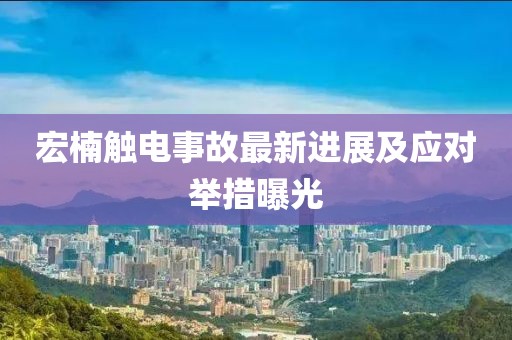 宏楠触电事故最新进展及应对举措曝光