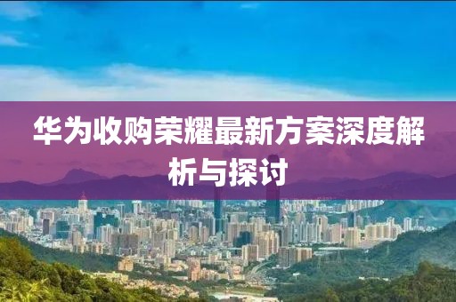 华为收购荣耀最新方案深度解析与探讨