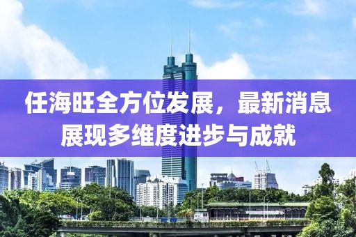任海旺全方位发展，最新消息展现多维度进步与成就