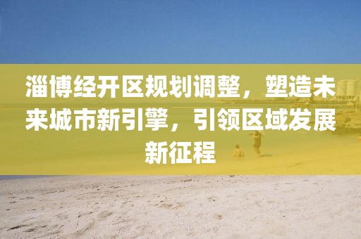 淄博经开区规划调整，塑造未来城市新引擎，引领区域发展新征程