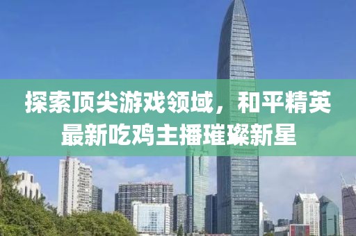 探索顶尖游戏领域，和平精英最新吃鸡主播璀璨新星
