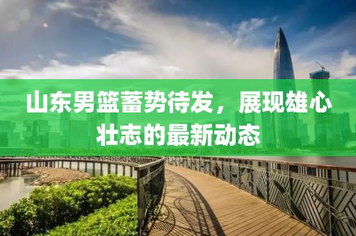 山东男篮蓄势待发，展现雄心壮志的最新动态