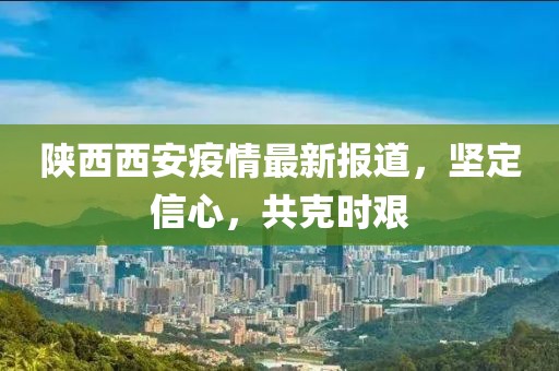 陕西西安疫情最新报道，坚定信心，共克时艰