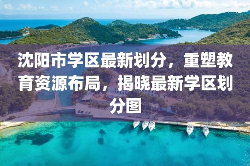 沈阳市学区最新划分，重塑教育资源布局，揭晓最新学区划分图