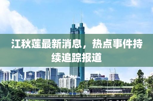 江秋莲最新消息，热点事件持续追踪报道
