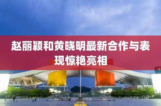 赵丽颖和黄晓明最新合作与表现惊艳亮相