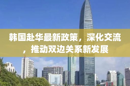 韩国赴华最新政策，深化交流，推动双边关系新发展