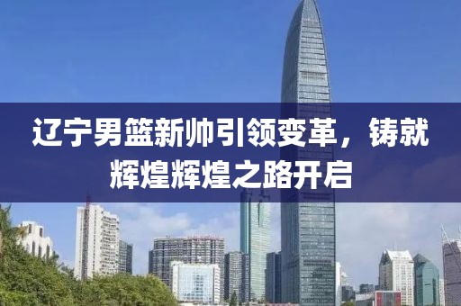 辽宁男篮新帅引领变革，铸就辉煌辉煌之路开启