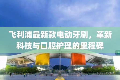 飞利浦最新款电动牙刷，革新科技与口腔护理的里程碑
