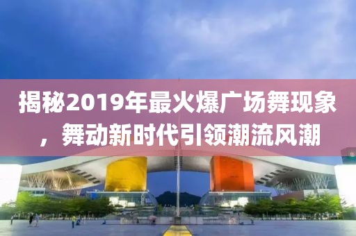 揭秘2019年最火爆广场舞现象，舞动新时代引领潮流风潮