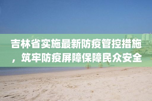 吉林省实施最新防疫管控措施，筑牢防疫屏障保障民众安全