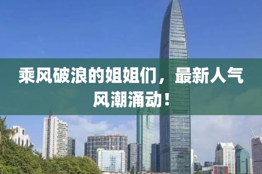 乘风破浪的姐姐们，最新人气风潮涌动！
