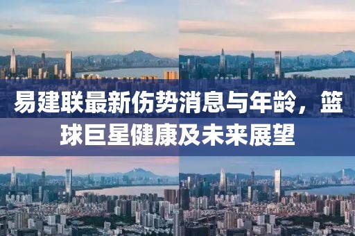 易建联最新伤势消息与年龄，篮球巨星健康及未来展望