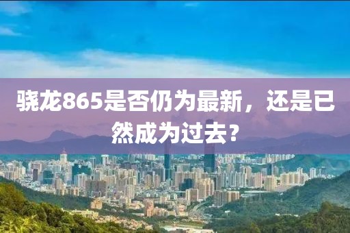 骁龙865是否仍为最新，还是已然成为过去？