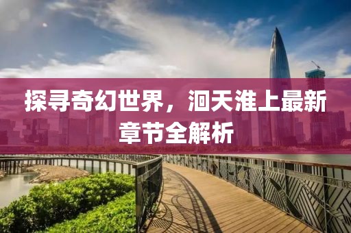 探寻奇幻世界，洄天淮上最新章节全解析