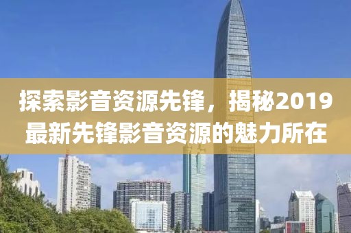 探索影音资源先锋，揭秘2019最新先锋影音资源的魅力所在