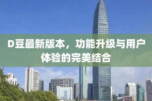 D豆最新版本，功能升级与用户体验的完美结合