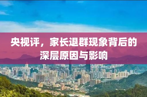央视评，家长退群现象背后的深层原因与影响