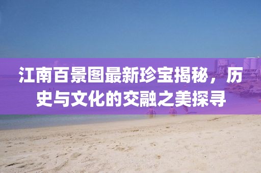 江南百景图最新珍宝揭秘，历史与文化的交融之美探寻